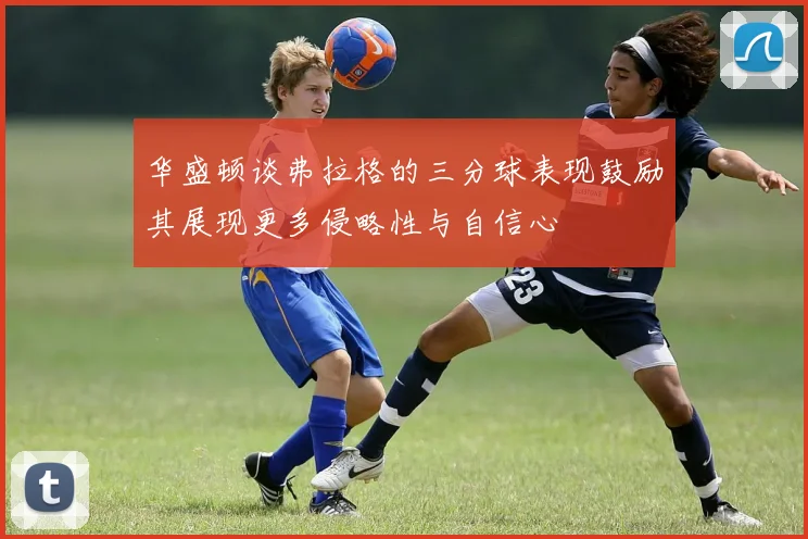 华盛顿谈弗拉格的三分球表现鼓励其展现更多侵略性与自信心