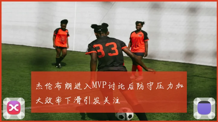杰伦布朗进入MVP讨论后防守压力加大效率下滑引发关注