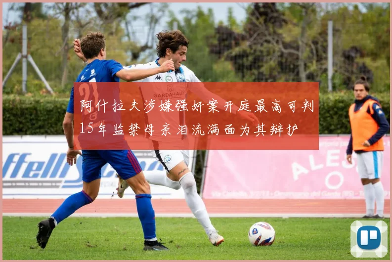 阿什拉夫涉嫌强奸案开庭最高可判15年监禁母亲泪流满面为其辩护
