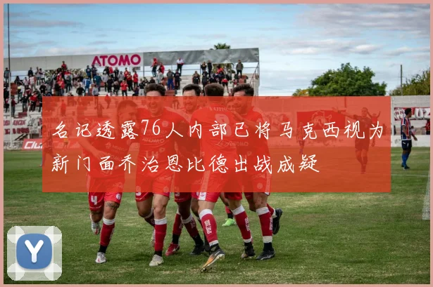 名记透露76人内部已将马克西视为新门面乔治恩比德出战成疑