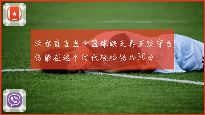 沃尔直言当今篮球缺乏真正防守自信能在这个时代轻松场均30分