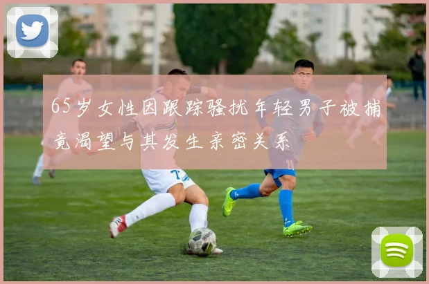 65岁女性因跟踪骚扰年轻男子被捕竟渴望与其发生亲密关系