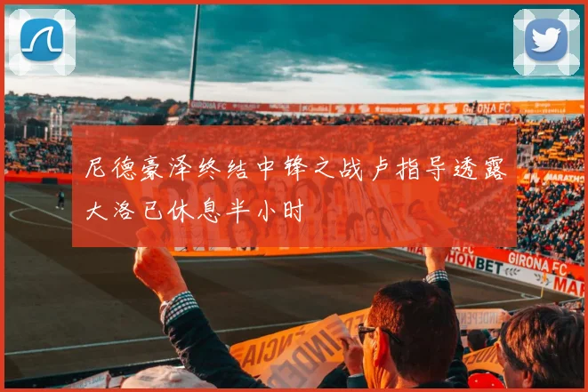 尼德豪泽终结中锋之战卢指导透露大洛已休息半小时