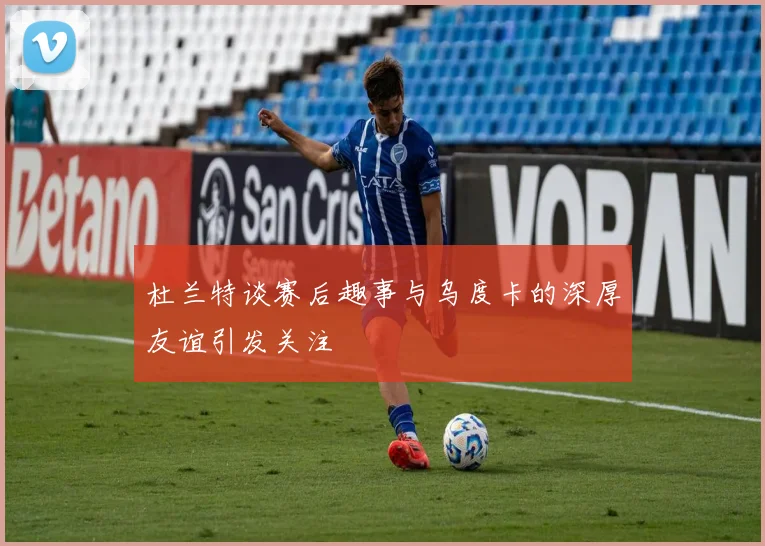 杜兰特谈赛后趣事与乌度卡的深厚友谊引发关注