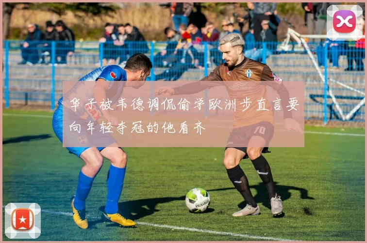 华子被韦德调侃偷学欧洲步直言要向年轻夺冠的他看齐