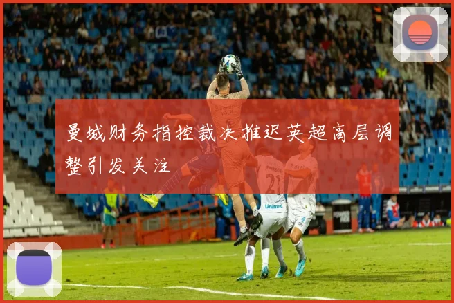 曼城财务指控裁决推迟英超高层调整引发关注