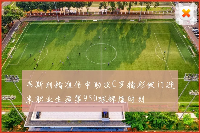 韦斯利精准传中助攻C罗精彩破门迎来职业生涯第950球辉煌时刻