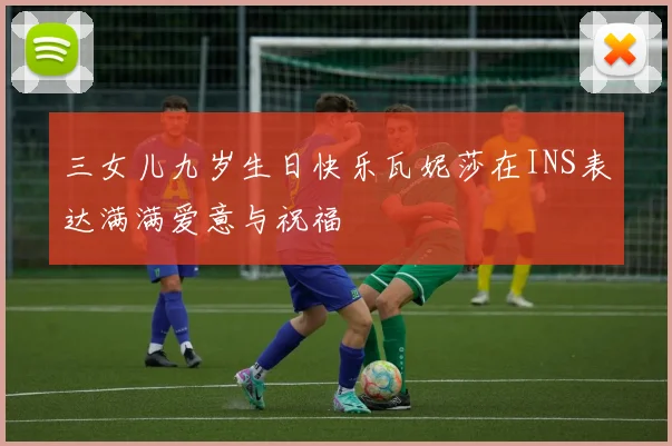 三女儿九岁生日快乐瓦妮莎在INS表达满满爱意与祝福