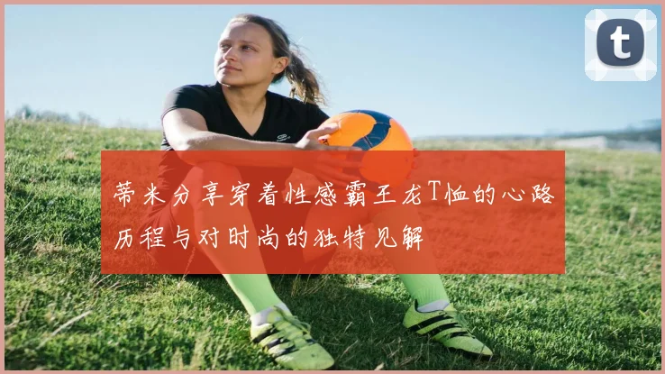 蒂米分享穿着性感霸王龙T恤的心路历程与对时尚的独特见解