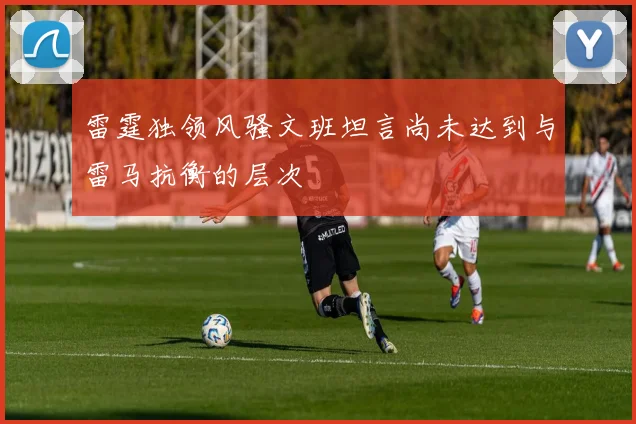 雷霆独领风骚文班坦言尚未达到与雷马抗衡的层次