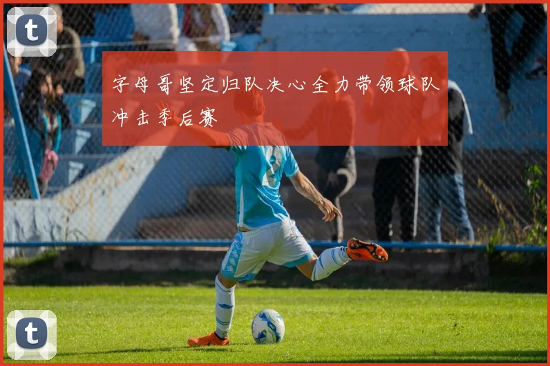 字母哥坚定归队决心全力带领球队冲击季后赛